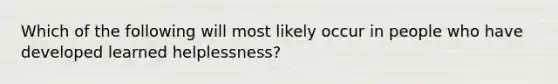 Which of the following will most likely occur in people who have developed learned helplessness?