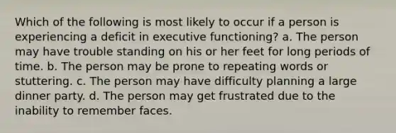 Which of the following is most likely to occur if a person is experiencing a deficit in executive functioning? a. The person may have trouble standing on his or her feet for long periods of time. b. The person may be prone to repeating words or stuttering. c. The person may have difficulty planning a large dinner party. d. The person may get frustrated due to the inability to remember faces.