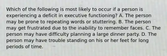 Which of the following is most likely to occur if a person is experiencing a deficit in executive functioning? A. The person may be prone to repeating words or stuttering. B. The person may get frustrated due to the inability to remember faces. C. The person may have difficulty planning a large dinner party. D. The person may have trouble standing on his or her feet for long periods of time.