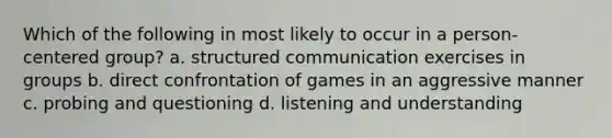 Which of the following in most likely to occur in a person-centered group? a. structured communication exercises in groups b. direct confrontation of games in an aggressive manner c. probing and questioning d. listening and understanding