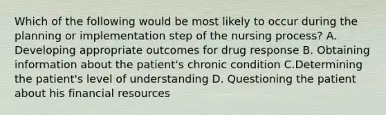 Which of the following would be most likely to occur during the planning or implementation step of the nursing process? A. Developing appropriate outcomes for drug response B. Obtaining information about the patient's chronic condition C.Determining the patient's level of understanding D. Questioning the patient about his financial resources