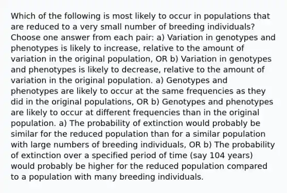 Which of the following is most likely to occur in populations that are reduced to a very small number of breeding individuals? Choose one answer from each pair: a) Variation in genotypes and phenotypes is likely to increase, relative to the amount of variation in the original population, OR b) Variation in genotypes and phenotypes is likely to decrease, relative to the amount of variation in the original population. a) Genotypes and phenotypes are likely to occur at the same frequencies as they did in the original populations, OR b) Genotypes and phenotypes are likely to occur at different frequencies than in the original population. a) The probability of extinction would probably be similar for the reduced population than for a similar population with large numbers of breeding individuals, OR b) The probability of extinction over a specified period of time (say 104 years) would probably be higher for the reduced population compared to a population with many breeding individuals.