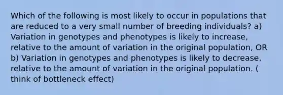 Which of the following is most likely to occur in populations that are reduced to a very small number of breeding individuals? a) Variation in genotypes and phenotypes is likely to increase, relative to the amount of variation in the original population, OR b) Variation in genotypes and phenotypes is likely to decrease, relative to the amount of variation in the original population. ( think of bottleneck effect)