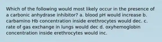 Which of the following would most likely occur in the presence of a carbonic anhydrase inhibitor? a. blood pH would increase b. carbamino Hb concentration inside erethrocytes would dec. c. rate of gas exchange in lungs would dec d. oxyhemoglobin concentration inside erethrocytes would inc.