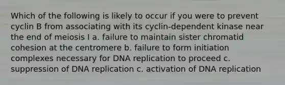 Which of the following is likely to occur if you were to prevent cyclin B from associating with its cyclin-dependent kinase near the end of meiosis I a. failure to maintain sister chromatid cohesion at the centromere b. failure to form initiation complexes necessary for DNA replication to proceed c. suppression of DNA replication c. activation of DNA replication