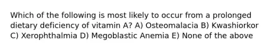 Which of the following is most likely to occur from a prolonged dietary deficiency of vitamin A? A) Osteomalacia B) Kwashiorkor C) Xerophthalmia D) Megoblastic Anemia E) None of the above