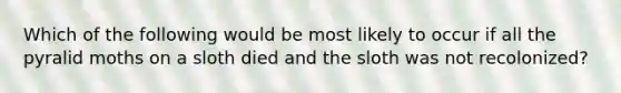 Which of the following would be most likely to occur if all the pyralid moths on a sloth died and the sloth was not recolonized?