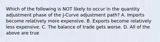 Which of the following is NOT likely to occur in the quantity adjustment phase of the J-Curve adjustment path? A. Imports become relatively more expensive. B. Exports become relatively less expensive. C. The balance of trade gets worse. D. All of the above are true