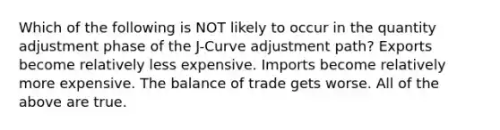 Which of the following is NOT likely to occur in the quantity adjustment phase of the J-Curve adjustment path? Exports become relatively less expensive. Imports become relatively more expensive. The balance of trade gets worse. All of the above are true.