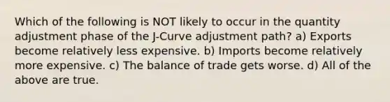 Which of the following is NOT likely to occur in the quantity adjustment phase of the J-Curve adjustment path? a) Exports become relatively less expensive. b) Imports become relatively more expensive. c) The balance of trade gets worse. d) All of the above are true.