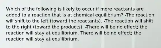 Which of the following is likely to occur if more reactants are added to a reaction that is at chemical equilibrium? -The reaction will shift to the left (toward the reactants). -The reaction will shift to the right (toward the products). -There will be no effect; the reaction will stay at equilibrium. There will be no effect; the reaction will stay at equilibrium.