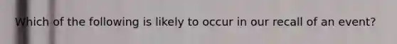 Which of the following is likely to occur in our recall of an event?