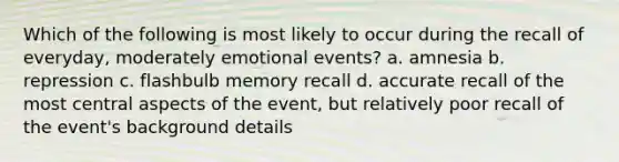 Which of the following is most likely to occur during the recall of everyday, moderately emotional events? a. amnesia b. repression c. flashbulb memory recall d. accurate recall of the most central aspects of the event, but relatively poor recall of the event's background details