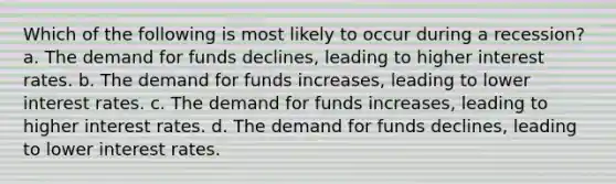 Which of the following is most likely to occur during a recession? a. The demand for funds declines, leading to higher interest rates. b. The demand for funds increases, leading to lower interest rates. c. The demand for funds increases, leading to higher interest rates. d. The demand for funds declines, leading to lower interest rates.