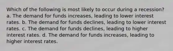 Which of the following is most likely to occur during a recession? a. The demand for funds increases, leading to lower interest rates. b. The demand for funds declines, leading to lower interest rates. c. The demand for funds declines, leading to higher interest rates. d. The demand for funds increases, leading to higher interest rates.