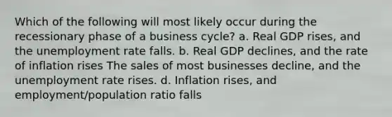 Which of the following will most likely occur during the recessionary phase of a business cycle? a. Real GDP rises, and the unemployment rate falls. b. Real GDP declines, and the rate of inflation rises The sales of most businesses decline, and the unemployment rate rises. d. Inflation rises, and employment/population ratio falls