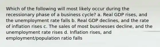 Which of the following will most likely occur during the recessionary phase of a business cycle? a. Real GDP rises, and the unemployment rate falls b. Real GDP declines, and the rate of inflation rises c. The sales of most businesses decline, and the unemployment rate rises d. Inflation rises, and employment/population ratio falls