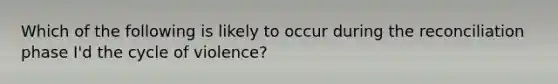 Which of the following is likely to occur during the reconciliation phase I'd the cycle of violence?