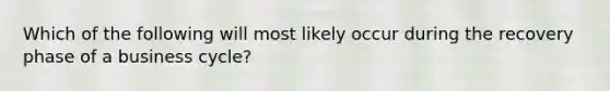 Which of the following will most likely occur during the recovery phase of a business cycle?