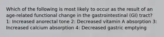 Which of the following is most likely to occur as the result of an age-related functional change in the gastrointestinal (GI) tract? 1: Increased anorectal tone 2: Decreased vitamin A absorption 3: Increased calcium absorption 4: Decreased gastric emptying