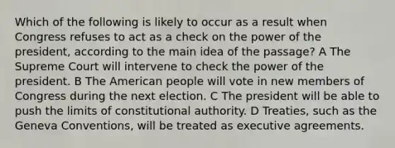 Which of the following is likely to occur as a result when Congress refuses to act as a check on the power of the president, according to the main idea of the passage? A The Supreme Court will intervene to check the power of the president. B The American people will vote in new members of Congress during the next election. C The president will be able to push the limits of constitutional authority. D Treaties, such as the Geneva Conventions, will be treated as executive agreements.