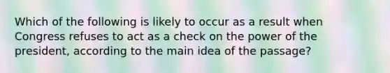 Which of the following is likely to occur as a result when Congress refuses to act as a check on the power of the president, according to the <a href='https://www.questionai.com/knowledge/k36ivRdGTn-main-idea' class='anchor-knowledge'>main idea</a> of the passage?