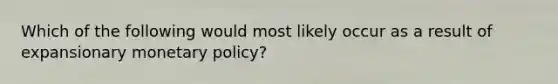 Which of the following would most likely occur as a result of expansionary monetary policy?