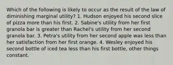 Which of the following is likely to occur as the result of the law of diminishing marginal utility? 1. Hudson enjoyed his second slice of pizza more than his first. 2. Sabine's utility from her first granola bar is greater than Rachel's utility from her second granola bar. 3. Petra's utility from her second apple was less than her satisfaction from her first orange. 4. Wesley enjoyed his second bottle of iced tea less than his first bottle, other things constant.