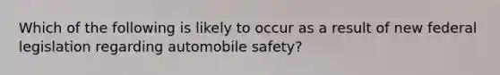 Which of the following is likely to occur as a result of new federal legislation regarding automobile safety?