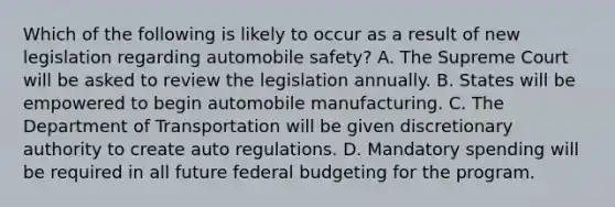 Which of the following is likely to occur as a result of new legislation regarding automobile safety? A. The Supreme Court will be asked to review the legislation annually. B. States will be empowered to begin automobile manufacturing. C. The Department of Transportation will be given discretionary authority to create auto regulations. D. Mandatory spending will be required in all future federal budgeting for the program.