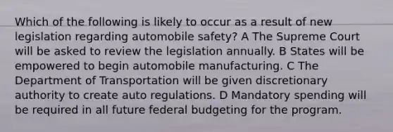 Which of the following is likely to occur as a result of new legislation regarding automobile safety? A The Supreme Court will be asked to review the legislation annually. B States will be empowered to begin automobile manufacturing. C The Department of Transportation will be given discretionary authority to create auto regulations. D Mandatory spending will be required in all future federal budgeting for the program.