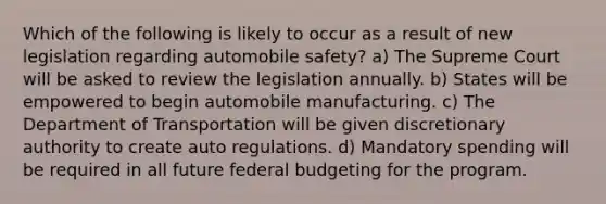 Which of the following is likely to occur as a result of new legislation regarding automobile safety? a) The Supreme Court will be asked to review the legislation annually. b) States will be empowered to begin automobile manufacturing. c) The Department of Transportation will be given discretionary authority to create auto regulations. d) Mandatory spending will be required in all future federal budgeting for the program.