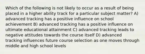 Which of the following is not likely to occur as a result of being placed in a higher ability track for a particular subject matter? A) advanced tracking has a positive influence on school achievement B) advanced tracking has a positive influence on ultimate educational attainment C) advanced tracking leads to negative attitudes towards the course itself D) advanced tracking influences future course selection as one moves through middle and high school levels