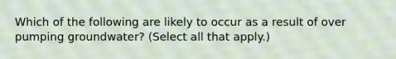 Which of the following are likely to occur as a result of over pumping groundwater? (Select all that apply.)