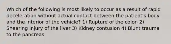 Which of the following is most likely to occur as a result of rapid deceleration without actual contact between the​ patient's body and the interior of the​ vehicle? 1) Rupture of the colon 2) Shearing injury of the liver 3) Kidney contusion 4) Blunt trauma to the pancreas