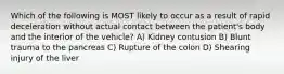 Which of the following is MOST likely to occur as a result of rapid deceleration without actual contact between the patient's body and the interior of the vehicle? A) Kidney contusion B) Blunt trauma to the pancreas C) Rupture of the colon D) Shearing injury of the liver