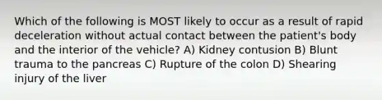 Which of the following is MOST likely to occur as a result of rapid deceleration without actual contact between the patient's body and the interior of the vehicle? A) Kidney contusion B) Blunt trauma to the pancreas C) Rupture of the colon D) Shearing injury of the liver