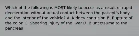 Which of the following is MOST likely to occur as a result of rapid deceleration without actual contact between the​ patient's body and the interior of the​ vehicle? A. Kidney contusion B. Rupture of the colon C. Shearing injury of the liver D. Blunt trauma to the pancreas