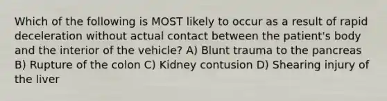 Which of the following is MOST likely to occur as a result of rapid deceleration without actual contact between the patient's body and the interior of the vehicle? A) Blunt trauma to the pancreas B) Rupture of the colon C) Kidney contusion D) Shearing injury of the liver