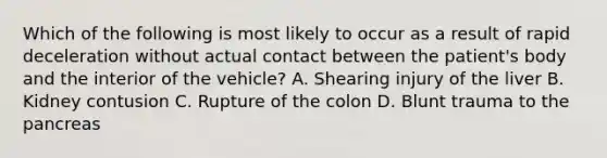 Which of the following is most likely to occur as a result of rapid deceleration without actual contact between the​ patient's body and the interior of the​ vehicle? A. Shearing injury of the liver B. Kidney contusion C. Rupture of the colon D. Blunt trauma to the pancreas