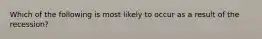 Which of the following is most likely to occur as a result of the recession?