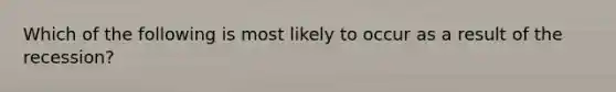 Which of the following is most likely to occur as a result of the recession?