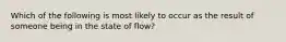 Which of the following is most likely to occur as the result of someone being in the state of flow?