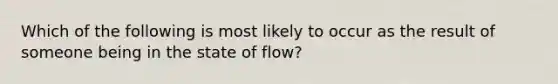 Which of the following is most likely to occur as the result of someone being in the state of flow?