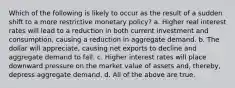 Which of the following is likely to occur as the result of a sudden shift to a more restrictive monetary policy? a. Higher real interest rates will lead to a reduction in both current investment and consumption, causing a reduction in aggregate demand. b. The dollar will appreciate, causing net exports to decline and aggregate demand to fall. c. Higher interest rates will place downward pressure on the market value of assets and, thereby, depress aggregate demand. d. All of the above are true.