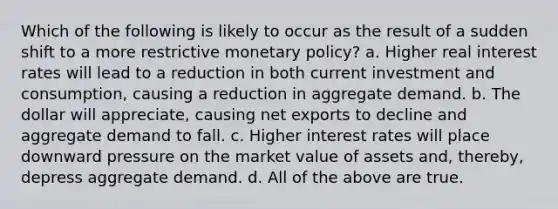 Which of the following is likely to occur as the result of a sudden shift to a more restrictive monetary policy? a. Higher real interest rates will lead to a reduction in both current investment and consumption, causing a reduction in aggregate demand. b. The dollar will appreciate, causing net exports to decline and aggregate demand to fall. c. Higher interest rates will place downward pressure on the market value of assets and, thereby, depress aggregate demand. d. All of the above are true.