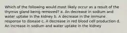 Which of the following would most likely occur as a result of the thymus gland being removed? a. An decrease in sodium and water uptake in the kidney b. A decrease in the immune response to disease c. A decrease in red blood cell production d. An increase in sodium and water uptake in the kidney