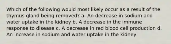 Which of the following would most likely occur as a result of the thymus gland being removed? a. An decrease in sodium and water uptake in the kidney b. A decrease in the immune response to disease c. A decrease in red blood cell production d. An increase in sodium and water uptake in the kidney