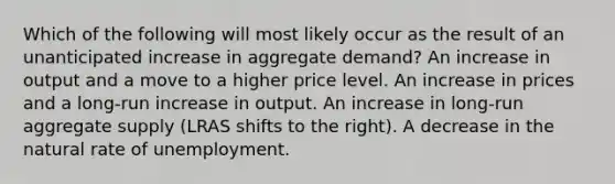 Which of the following will most likely occur as the result of an unanticipated increase in aggregate demand? An increase in output and a move to a higher price level. An increase in prices and a long-run increase in output. An increase in long-run aggregate supply (LRAS shifts to the right). A decrease in the natural rate of unemployment.