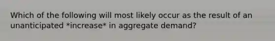 Which of the following will most likely occur as the result of an unanticipated *increase* in aggregate demand?